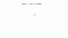 OMFG I HATE SCHOOL